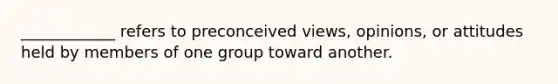 ____________ refers to preconceived views, opinions, or attitudes held by members of one group toward another.