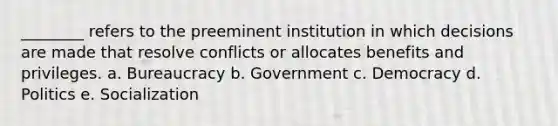 ________ refers to the preeminent institution in which decisions are made that resolve conflicts or allocates benefits and privileges. a. Bureaucracy b. Government c. Democracy d. Politics e. Socialization