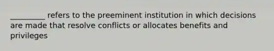 _________ refers to the preeminent institution in which decisions are made that resolve conflicts or allocates benefits and privileges