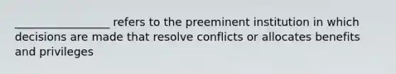 _________________ refers to the preeminent institution in which decisions are made that resolve conflicts or allocates benefits and privileges