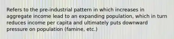 Refers to the pre-industrial pattern in which increases in aggregate income lead to an expanding population, which in turn reduces income per capita and ultimately puts downward pressure on population (famine, etc.)