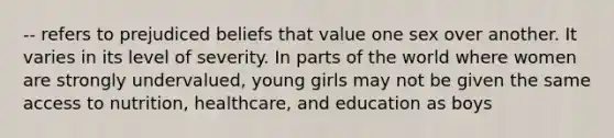 -- refers to prejudiced beliefs that value one sex over another. It varies in its level of severity. In parts of the world where women are strongly undervalued, young girls may not be given the same access to nutrition, healthcare, and education as boys