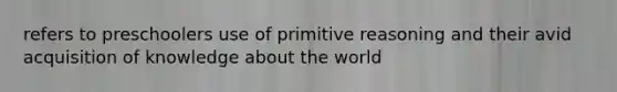 refers to preschoolers use of primitive reasoning and their avid acquisition of knowledge about the world