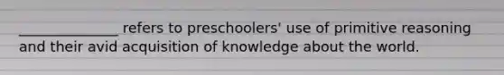 ______________ refers to preschoolers' use of primitive reasoning and their avid acquisition of knowledge about the world.