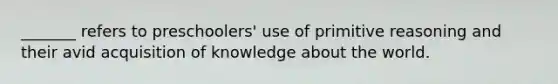 _______ refers to preschoolers' use of primitive reasoning and their avid acquisition of knowledge about the world.