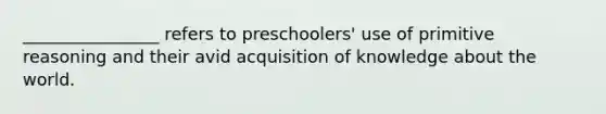 ________________ refers to preschoolers' use of primitive reasoning and their avid acquisition of knowledge about the world.