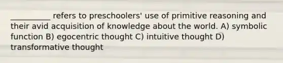 __________ refers to preschoolers' use of primitive reasoning and their avid acquisition of knowledge about the world. A) symbolic function B) egocentric thought C) intuitive thought D) transformative thought