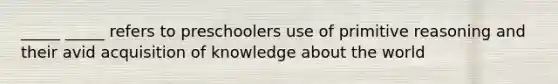 _____ _____ refers to preschoolers use of primitive reasoning and their avid acquisition of knowledge about the world