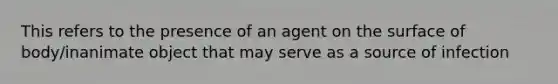 This refers to the presence of an agent on the surface of body/inanimate object that may serve as a source of infection