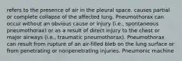 refers to the presence of air in the pleural space. causes partial or complete collapse of the affected lung. Pneumothorax can occur without an obvious cause or injury (i.e., spontaneous pneumothorax) or as a result of direct injury to the chest or major airways (i.e., traumatic pneumothorax). Pneumothorax can result from rupture of an air-filled bleb on the lung surface or from penetrating or nonpenetrating injuries. Pneumonic machine