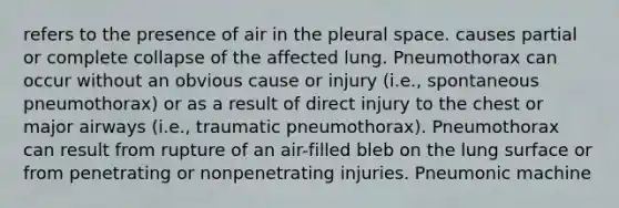 refers to the presence of air in the pleural space. causes partial or complete collapse of the affected lung. Pneumothorax can occur without an obvious cause or injury (i.e., spontaneous pneumothorax) or as a result of direct injury to the chest or major airways (i.e., traumatic pneumothorax). Pneumothorax can result from rupture of an air-filled bleb on the lung surface or from penetrating or nonpenetrating injuries. Pneumonic machine