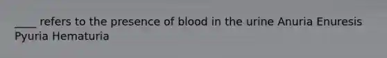 ____ refers to the presence of blood in the urine Anuria Enuresis Pyuria Hematuria