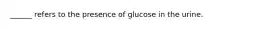 ______ refers to the presence of glucose in the urine.