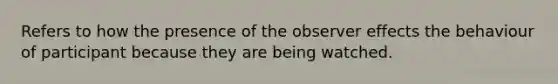 Refers to how the presence of the observer effects the behaviour of participant because they are being watched.