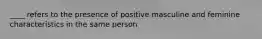 ____ refers to the presence of positive masculine and feminine characteristics in the same person