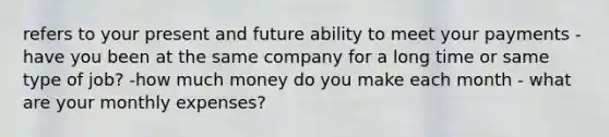 refers to your present and future ability to meet your payments -have you been at the same company for a long time or same type of job? -how much money do you make each month - what are your monthly expenses?