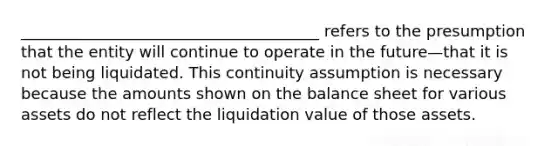 ______________________________________ refers to the presumption that the entity will continue to operate in the future—that it is not being liquidated. This continuity assumption is necessary because the amounts shown on the balance sheet for various assets do not reflect the liquidation value of those assets.