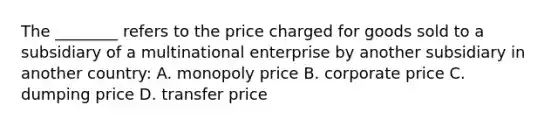 The ________ refers to the price charged for goods sold to a subsidiary of a multinational enterprise by another subsidiary in another country: A. monopoly price B. corporate price C. dumping price D. transfer price