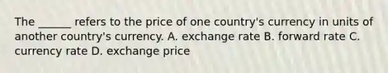 The ______ refers to the price of one country's currency in units of another country's currency. A. exchange rate B. forward rate C. currency rate D. exchange price