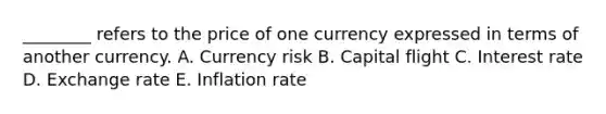 ​________ refers to the price of one currency expressed in terms of another currency. A. Currency risk B. Capital flight C. Interest rate D. Exchange rate E. Inflation rate