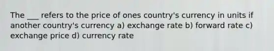 The ___ refers to the price of ones country's currency in units if another country's currency a) exchange rate b) forward rate c) exchange price d) currency rate