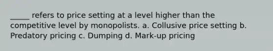 _____ refers to price setting at a level higher than the competitive level by monopolists. a. Collusive price setting b. Predatory pricing c. Dumping d. Mark-up pricing