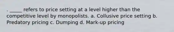 . _____ refers to price setting at a level higher than the competitive level by monopolists. a. Collusive price setting b. Predatory pricing c. Dumping d. Mark-up pricing