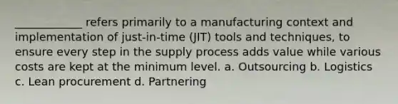 ____________ refers primarily to a manufacturing context and implementation of just-in-time (JIT) tools and techniques, to ensure every step in the supply process adds value while various costs are kept at the minimum level. a. Outsourcing b. Logistics c. Lean procurement d. Partnering