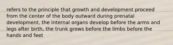 refers to the principle that growth and development proceed from the center of the body outward during prenatal development, the internal organs develop before the arms and legs after birth, the trunk grows before the limbs before the hands and feet