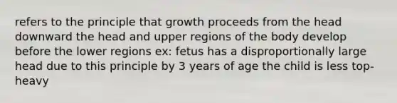 refers to the principle that growth proceeds from the head downward the head and upper regions of the body develop before the lower regions ex: fetus has a disproportionally large head due to this principle by 3 years of age the child is less top-heavy