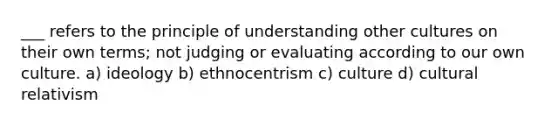 ___ refers to the principle of understanding other cultures on their own terms; not judging or evaluating according to our own culture. a) ideology b) ethnocentrism c) culture d) cultural relativism