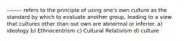 -------- refers to the principle of using one's own culture as the standard by which to evaluate another group, leading to a view that cultures other than out own are abnormal or inferior. a) ideology b) Ethnocentrism c) Cultural Relativism d) culture