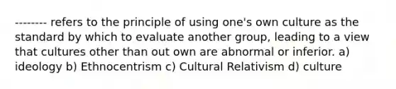 -------- refers to the principle of using one's own culture as the standard by which to evaluate another group, leading to a view that cultures other than out own are abnormal or inferior. a) ideology b) Ethnocentrism c) Cultural Relativism d) culture