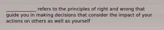 _____________ refers to the principles of right and wrong that guide you in making decisions that consider the impact of your actions on others as well as yourself