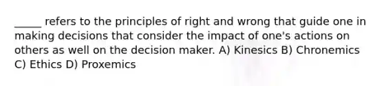 _____ refers to the principles of right and wrong that guide one in making decisions that consider the impact of one's actions on others as well on the decision maker. A) Kinesics B) Chronemics C) Ethics D) Proxemics