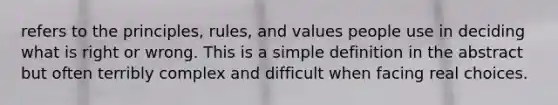 refers to the principles, rules, and values people use in deciding what is right or wrong. This is a simple definition in the abstract but often terribly complex and difficult when facing real choices.