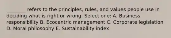 ________ refers to the principles, rules, and values people use in deciding what is right or wrong. Select one: A. Business responsibility B. Ecocentric management C. Corporate legislation D. Moral philosophy E. Sustainability index