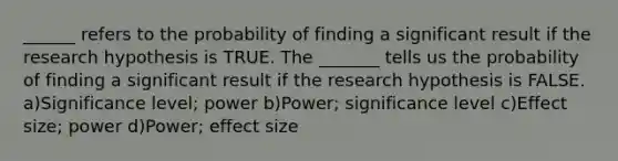 ______ refers to the probability of finding a significant result if the research hypothesis is TRUE. The _______ tells us the probability of finding a significant result if the research hypothesis is FALSE. a)Significance level; power b)Power; significance level c)Effect size; power d)Power; effect size