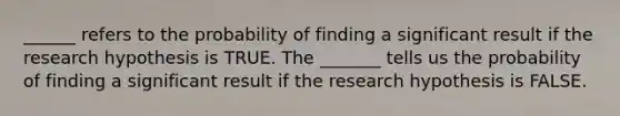 ______ refers to the probability of finding a significant result if the research hypothesis is TRUE. The _______ tells us the probability of finding a significant result if the research hypothesis is FALSE.