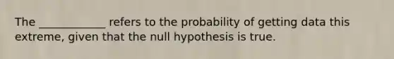 The ____________ refers to the probability of getting data this extreme, given that the null hypothesis is true.