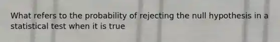 What refers to the probability of rejecting the null hypothesis in a statistical test when it is true