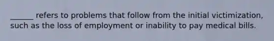 ______ refers to problems that follow from the initial victimization, such as the loss of employment or inability to pay medical bills.