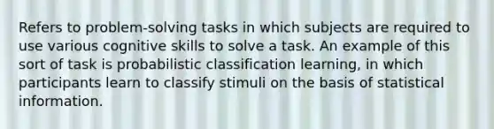 Refers to problem-solving tasks in which subjects are required to use various cognitive skills to solve a task. An example of this sort of task is probabilistic classification learning, in which participants learn to classify stimuli on the basis of statistical information.