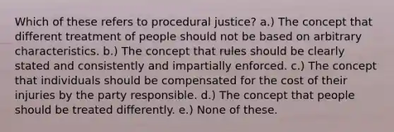 Which of these refers to procedural justice? a.) The concept that different treatment of people should not be based on arbitrary characteristics. b.) The concept that rules should be clearly stated and consistently and impartially enforced. c.) The concept that individuals should be compensated for the cost of their injuries by the party responsible. d.) The concept that people should be treated differently. e.) None of these.