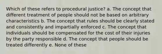 Which of these refers to procedural justice? a. The concept that different treatment of people should not be based on arbitrary characteristics b. The concept that rules should be clearly stated and consistently and impartially enforced c. The concept that individuals should be compensated for the cost of their injuries by the party responsible d. The concept that people should be treated differently e. None of these