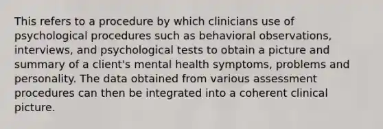 This refers to a procedure by which clinicians use of psychological procedures such as behavioral observations, interviews, and psychological tests to obtain a picture and summary of a client's mental health symptoms, problems and personality. The data obtained from various assessment procedures can then be integrated into a coherent clinical picture.