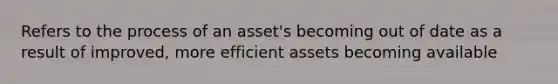 Refers to the process of an asset's becoming out of date as a result of improved, more efficient assets becoming available