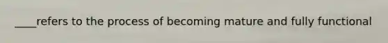 ____refers to the process of becoming mature and fully functional