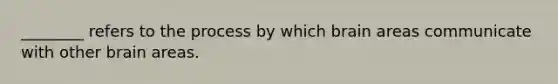 ________ refers to the process by which brain areas communicate with other brain areas.