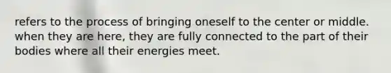 refers to the process of bringing oneself to the center or middle. when they are here, they are fully connected to the part of their bodies where all their energies meet.